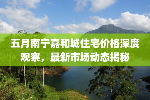 五月南寧嘉和城住宅價(jià)格深度觀察，最新市場(chǎng)動(dòng)態(tài)揭秘