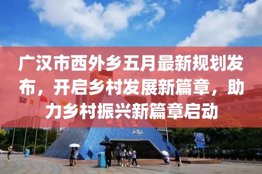 廣漢市西外鄉(xiāng)五月最新規(guī)劃發(fā)布，開啟鄉(xiāng)村發(fā)展新篇章，助力鄉(xiāng)村振興新篇章啟動