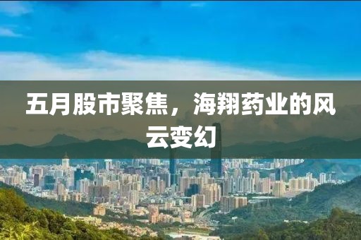 五月股市聚焦，海翔藥業(yè)的風(fēng)云變幻