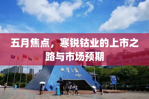 五月焦點(diǎn)，寒銳鈷業(yè)的上市之路與市場(chǎng)預(yù)期