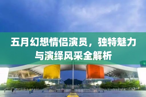 五月幻想情侶演員，獨(dú)特魅力與演繹風(fēng)采全解析