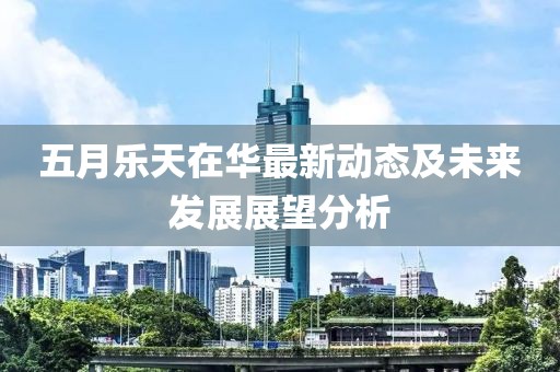 五月樂天在華最新動態(tài)及未來發(fā)展展望分析