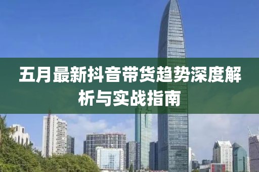 五月最新抖音帶貨趨勢深度解析與實(shí)戰(zhàn)指南