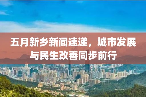五月新鄉(xiāng)新聞速遞，城市發(fā)展與民生改善同步前行