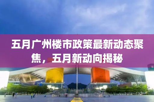 五月廣州樓市政策最新動態(tài)聚焦，五月新動向揭秘