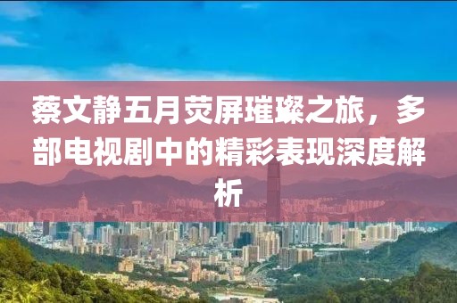 蔡文靜五月熒屏璀璨之旅，多部電視劇中的精彩表現(xiàn)深度解析