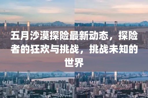 五月沙漠探險最新動態(tài)，探險者的狂歡與挑戰(zhàn)，挑戰(zhàn)未知的世界