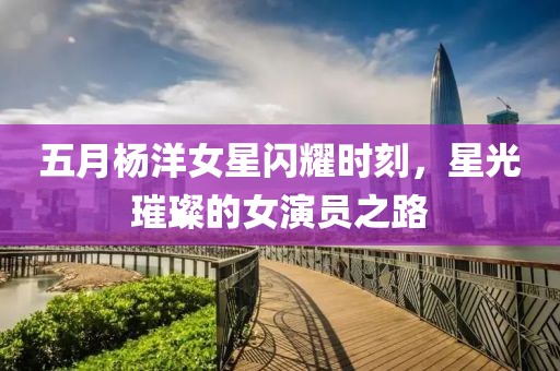 五月楊洋女星閃耀時刻，星光璀璨的女演員之路
