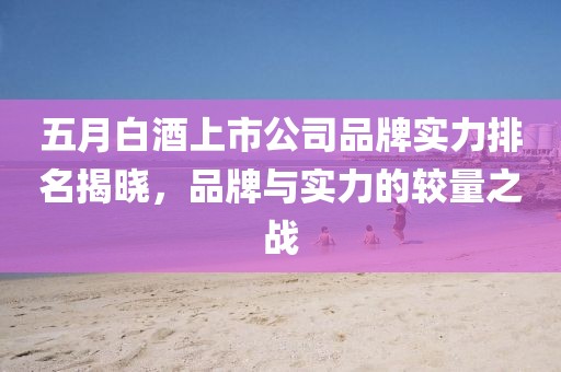 五月白酒上市公司品牌實(shí)力排名揭曉，品牌與實(shí)力的較量之戰(zhàn)