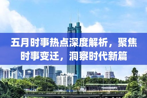 五月時事熱點深度解析，聚焦時事變遷，洞察時代新篇