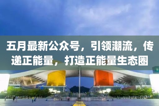 五月最新公眾號(hào)，引領(lǐng)潮流，傳遞正能量，打造正能量生態(tài)圈