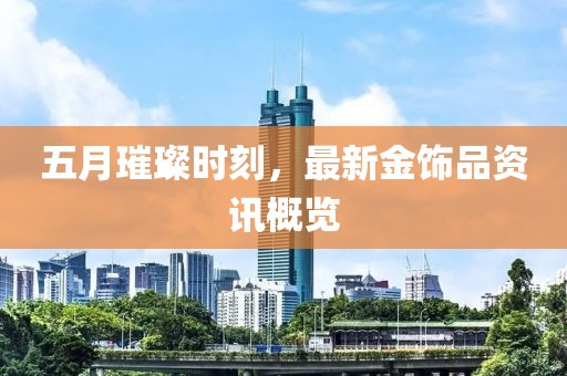 五月璀璨時刻，最新金飾品資訊概覽