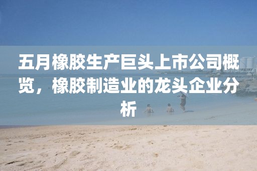 五月橡膠生產(chǎn)巨頭上市公司概覽，橡膠制造業(yè)的龍頭企業(yè)分析