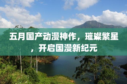 五月國產(chǎn)動漫神作，璀璨繁星，開啟國漫新紀(jì)元
