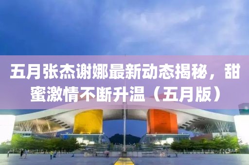 五月張杰謝娜最新動態(tài)揭秘，甜蜜激情不斷升溫（五月版）