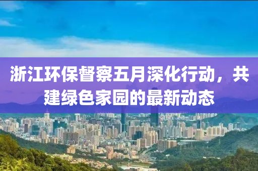 浙江環(huán)保督察五月深化行動(dòng)，共建綠色家園的最新動(dòng)態(tài)