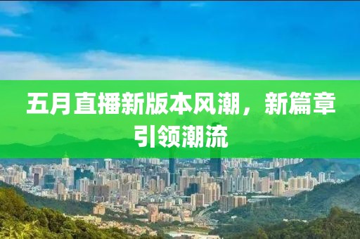 五月直播新版本風(fēng)潮，新篇章引領(lǐng)潮流