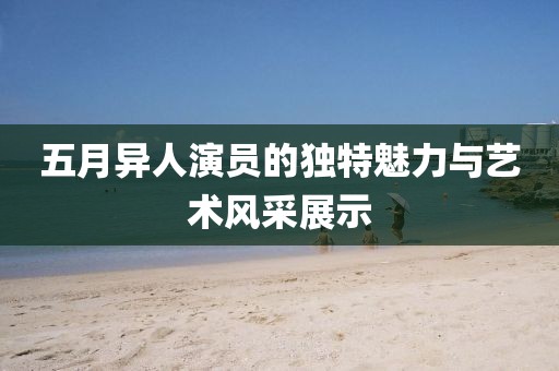 五月異人演員的獨特魅力與藝術風采展示