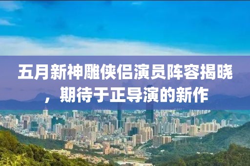 五月新神雕俠侶演員陣容揭曉，期待于正導(dǎo)演的新作