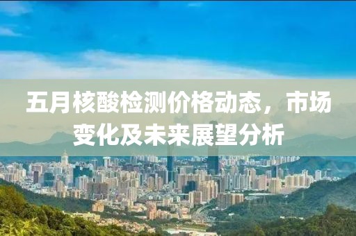 五月核酸檢測價格動態(tài)，市場變化及未來展望分析