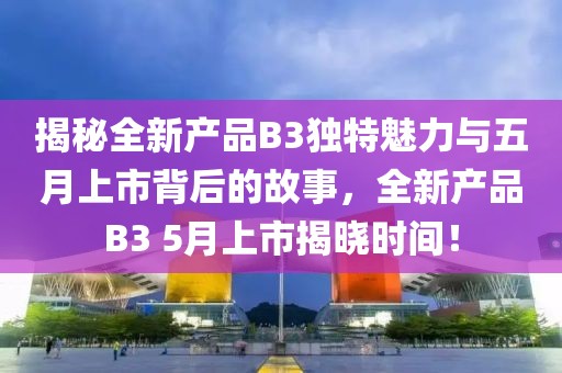 揭秘全新產(chǎn)品B3獨特魅力與五月上市背后的故事，全新產(chǎn)品B3 5月上市揭曉時間！