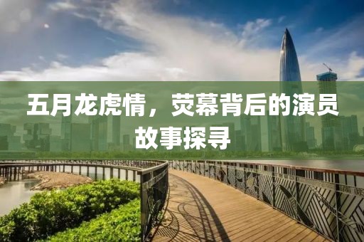 五月龍虎情，熒幕背后的演員故事探尋