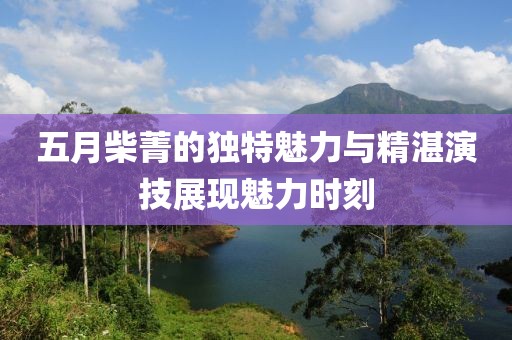 五月柴菁的獨特魅力與精湛演技展現(xiàn)魅力時刻