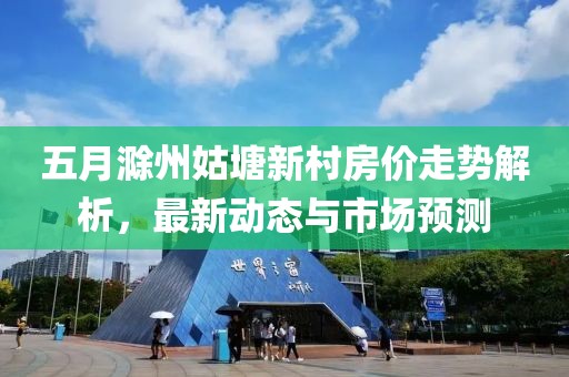 五月滁州姑塘新村房價走勢解析，最新動態(tài)與市場預(yù)測