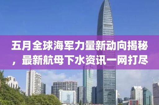 五月全球海軍力量新動(dòng)向揭秘，最新航母下水資訊一網(wǎng)打盡
