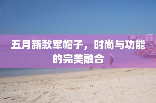 五月新款軍帽子，時(shí)尚與功能的完美融合