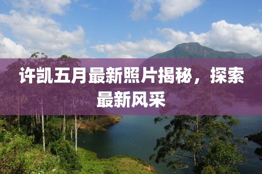 許凱五月最新照片揭秘，探索最新風(fēng)采