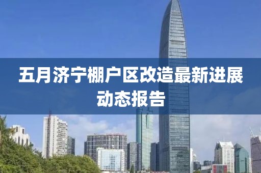 五月濟寧棚戶區(qū)改造最新進展動態(tài)報告