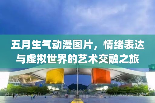 五月生氣動漫圖片，情緒表達與虛擬世界的藝術(shù)交融之旅