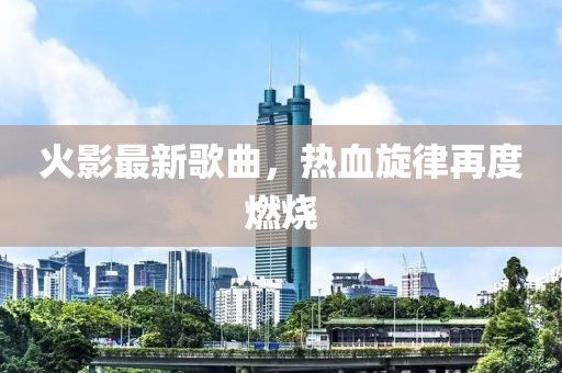 火影最新歌曲，熱血旋律再度燃燒