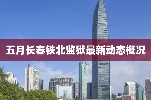五月長春鐵北監(jiān)獄最新動態(tài)概況