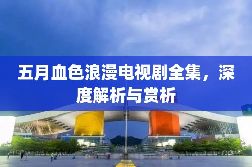 五月血色浪漫電視劇全集，深度解析與賞析