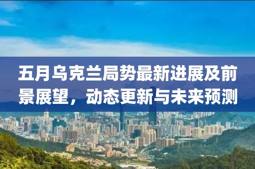 五月烏克蘭局勢(shì)最新進(jìn)展及前景展望，動(dòng)態(tài)更新與未來(lái)預(yù)測(cè)