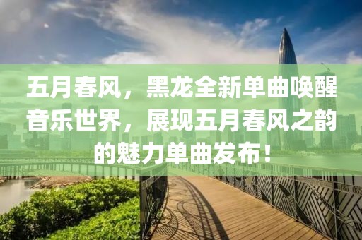 五月春風(fēng)，黑龍全新單曲喚醒音樂(lè)世界，展現(xiàn)五月春風(fēng)之韻的魅力單曲發(fā)布！