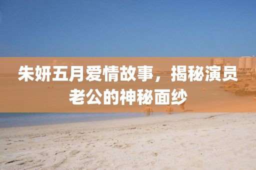 朱妍五月愛情故事，揭秘演員老公的神秘面紗