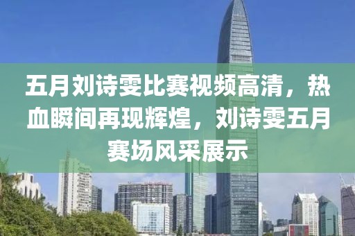 五月劉詩雯比賽視頻高清，熱血瞬間再現(xiàn)輝煌，劉詩雯五月賽場風(fēng)采展示