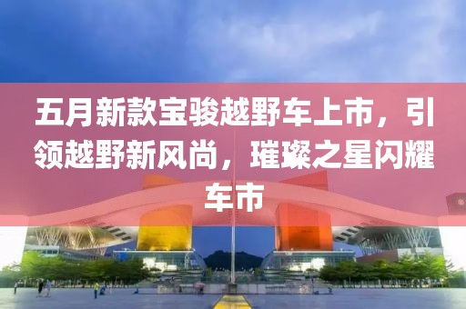 五月新款寶駿越野車上市，引領(lǐng)越野新風(fēng)尚，璀璨之星閃耀車市
