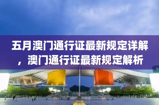 五月澳門通行證最新規(guī)定詳解，澳門通行證最新規(guī)定解析