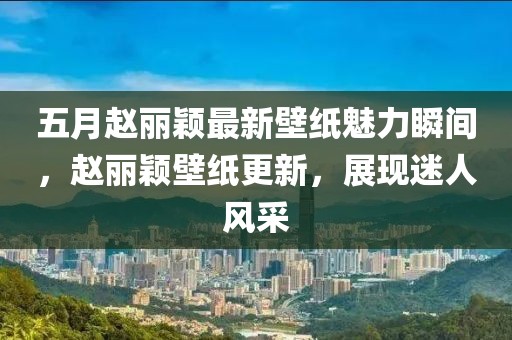 五月趙麗穎最新壁紙魅力瞬間，趙麗穎壁紙更新，展現(xiàn)迷人風(fēng)采