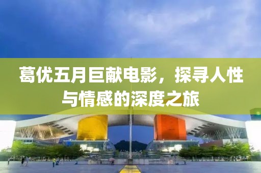 葛優(yōu)五月巨獻(xiàn)電影，探尋人性與情感的深度之旅