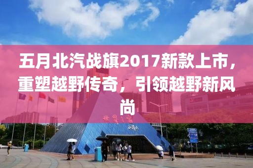 五月北汽戰(zhàn)旗2017新款上市，重塑越野傳奇，引領(lǐng)越野新風(fēng)尚