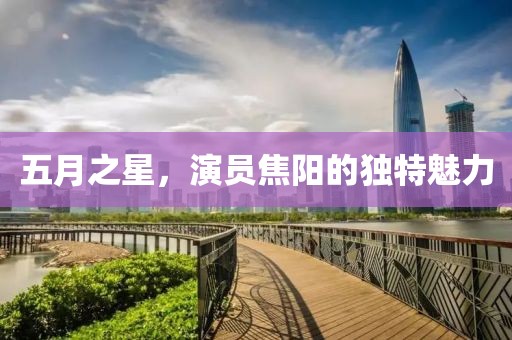 五月之星，演員焦陽的獨特魅力