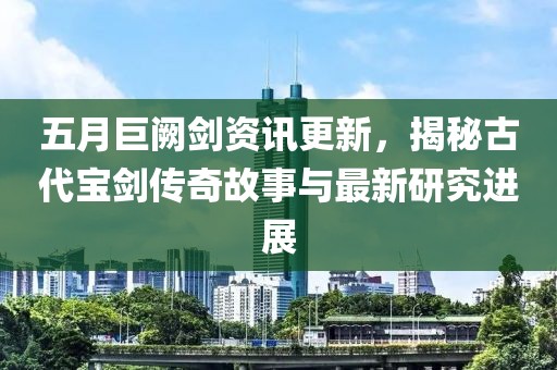 五月巨闕劍資訊更新，揭秘古代寶劍傳奇故事與最新研究進展