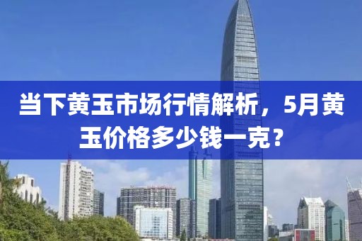 當(dāng)下黃玉市場(chǎng)行情解析，5月黃玉價(jià)格多少錢一克？