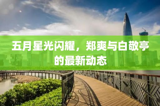 五月星光閃耀，鄭爽與白敬亭的最新動(dòng)態(tài)