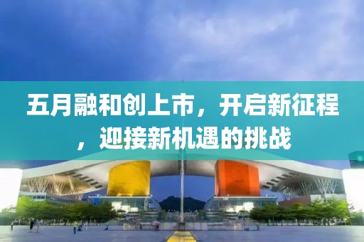 五月融和創(chuàng)上市，開啟新征程，迎接新機遇的挑戰(zhàn)